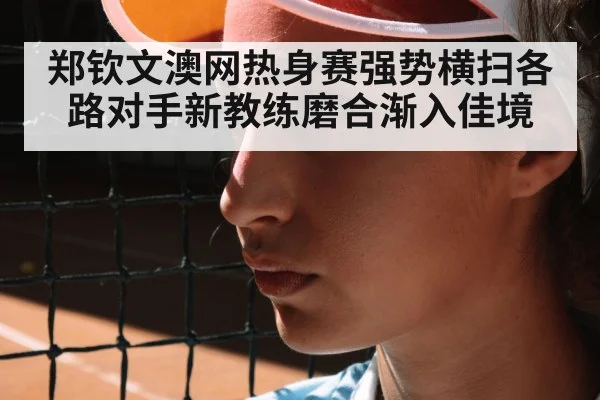 郑钦文澳网热身赛强势横扫各路对手新教练磨合渐入佳境