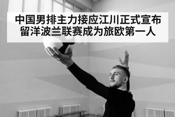中国男排主力接应江川正式宣布留洋波兰联赛成为旅欧第一人